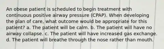 An obese patient is scheduled to begin treatment with continuous positive airway pressure (CPAP). When developing the plan of care, what outcome would be appropriate for this patient? a. The patient will be calm. b. The patient will have no airway collapse. c. The patient will have increased gas exchange. d. The patient will breathe through the nose rather than mouth.