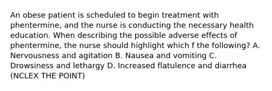 An obese patient is scheduled to begin treatment with phentermine, and the nurse is conducting the necessary health education. When describing the possible adverse effects of phentermine, the nurse should highlight which f the following? A. Nervousness and agitation B. Nausea and vomiting C. Drowsiness and lethargy D. Increased flatulence and diarrhea (NCLEX THE POINT)