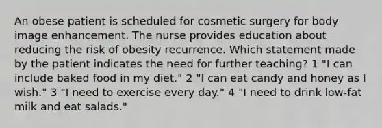 An obese patient is scheduled for cosmetic surgery for body image enhancement. The nurse provides education about reducing the risk of obesity recurrence. Which statement made by the patient indicates the need for further teaching? 1 "I can include baked food in my diet." 2 "I can eat candy and honey as I wish." 3 "I need to exercise every day." 4 "I need to drink low-fat milk and eat salads."