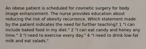 An obese patient is scheduled for cosmetic surgery for body image enhancement. The nurse provides education about reducing the risk of obesity recurrence. Which statement made by the patient indicates the need for further teaching? 1 "I can include baked food in my diet." 2 "I can eat candy and honey any time." 3 "I need to exercise every day." 4 "I need to drink low-fat milk and eat salads."