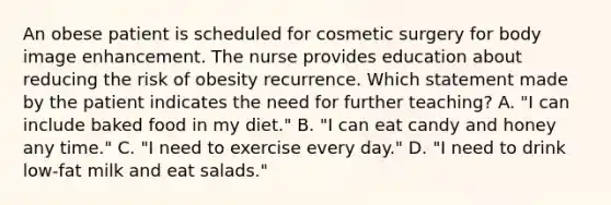 An obese patient is scheduled for cosmetic surgery for body image enhancement. The nurse provides education about reducing the risk of obesity recurrence. Which statement made by the patient indicates the need for further teaching? A. "I can include baked food in my diet." B. "I can eat candy and honey any time." C. "I need to exercise every day." D. "I need to drink low-fat milk and eat salads."