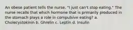 An obese patient tells the nurse, "I just can't stop eating." The nurse recalls that which hormone that is primarily produced in the stomach plays a role in compulsive eating? a. Cholecystokinin b. Ghrelin c. Leptin d. Insulin