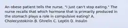 An obese patient tells the nurse, "I just can't stop eating." The nurse recalls that which hormone that is primarily produced in the stomach plays a role in compulsive eating? A. Cholecystokinin B. Ghrelin C. Leptin D. Insulin