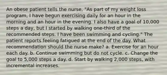 An obese patient tells the nurse, "As part of my weight loss program, I have begun exercising daily for an hour in the morning and an hour in the evening. I also have a goal of 10,000 steps a day, but I started by walking one-third of the recommended steps. I have been swimming and cycling." The patient reports feeling fatigued at the end of the day. What recommendation should the nurse make? a. Exercise for an hour each day. b. Continue swimming but do not cycle. c. Change the goal to 5,000 steps a day. d. Start by walking 2,000 steps, with incremental increases.