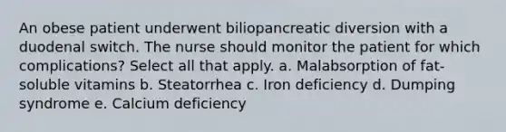 An obese patient underwent biliopancreatic diversion with a duodenal switch. The nurse should monitor the patient for which complications? Select all that apply. a. Malabsorption of fat-soluble vitamins b. Steatorrhea c. Iron deficiency d. Dumping syndrome e. Calcium deficiency