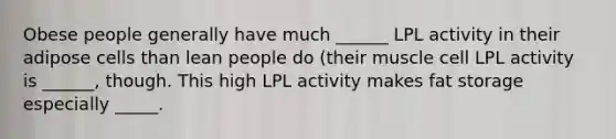 Obese people generally have much ______ LPL activity in their adipose cells than lean people do (their muscle cell LPL activity is ______, though. This high LPL activity makes fat storage especially _____.