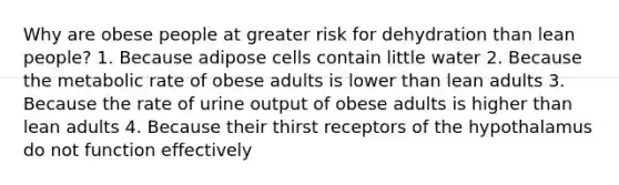 Why are obese people at greater risk for dehydration than lean people? 1. Because adipose cells contain little water 2. Because the metabolic rate of obese adults is lower than lean adults 3. Because the rate of urine output of obese adults is higher than lean adults 4. Because their thirst receptors of the hypothalamus do not function effectively