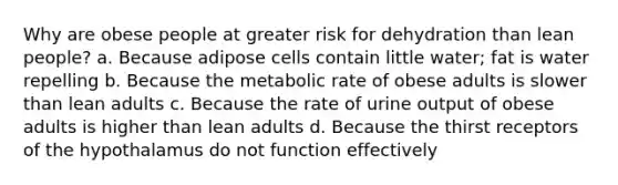 Why are obese people at greater risk for dehydration than lean people? a. Because adipose cells contain little water; fat is water repelling b. Because the metabolic rate of obese adults is slower than lean adults c. Because the rate of urine output of obese adults is higher than lean adults d. Because the thirst receptors of the hypothalamus do not function effectively