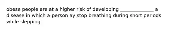 obese people are at a higher risk of developing ______________ a disease in which a-person ay stop breathing during short periods while slepping