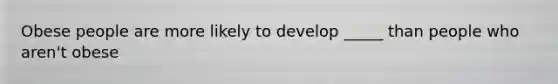Obese people are more likely to develop _____ than people who aren't obese
