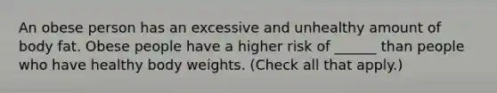 An obese person has an excessive and unhealthy amount of body fat. Obese people have a higher risk of ______ than people who have healthy body weights. (Check all that apply.)