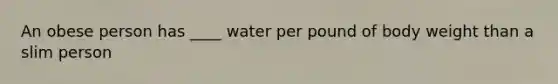 An obese person has ____ water per pound of body weight than a slim person