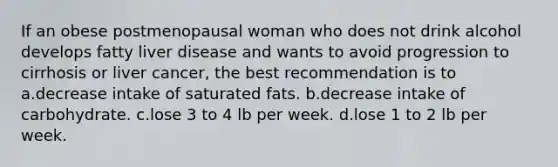 If an obese postmenopausal woman who does not drink alcohol develops fatty liver disease and wants to avoid progression to cirrhosis or liver cancer, the best recommendation is to a.decrease intake of saturated fats. b.decrease intake of carbohydrate. c.lose 3 to 4 lb per week. d.lose 1 to 2 lb per week.