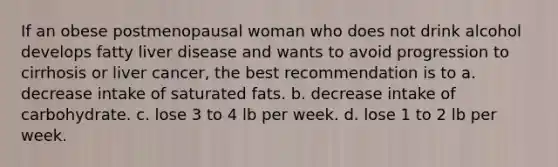 If an obese postmenopausal woman who does not drink alcohol develops fatty liver disease and wants to avoid progression to cirrhosis or liver cancer, the best recommendation is to a. decrease intake of saturated fats. b. decrease intake of carbohydrate. c. lose 3 to 4 lb per week. d. lose 1 to 2 lb per week.