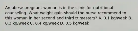 An obese pregnant woman is in the clinic for nutritional counseling. What weight gain should the nurse recommend to this woman in her second and third trimesters? A. 0.1 kg/week B. 0.3 kg/week C. 0.4 kg/week D. 0.5 kg/week