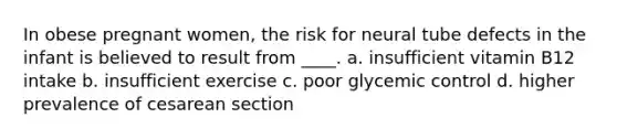 In obese pregnant women, the risk for neural tube defects in the infant is believed to result from ____.​ a. ​insufficient vitamin B12 intake b. ​insufficient exercise c. ​poor glycemic control d. ​higher prevalence of cesarean section