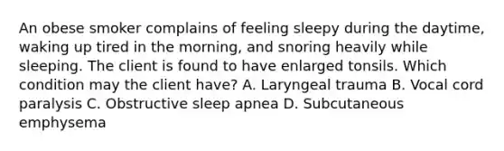 An obese smoker complains of feeling sleepy during the daytime, waking up tired in the morning, and snoring heavily while sleeping. The client is found to have enlarged tonsils. Which condition may the client have? A. Laryngeal trauma B. Vocal cord paralysis C. Obstructive sleep apnea D. Subcutaneous emphysema