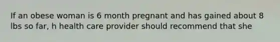 If an obese woman is 6 month pregnant and has gained about 8 lbs so far, h health care provider should recommend that she