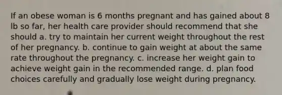 If an obese woman is 6 months pregnant and has gained about 8 lb so far, her health care provider should recommend that she should a. try to maintain her current weight throughout the rest of her pregnancy. b. continue to gain weight at about the same rate throughout the pregnancy. c. increase her weight gain to achieve weight gain in the recommended range. d. plan food choices carefully and gradually lose weight during pregnancy.