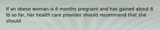 If an obese woman is 6 months pregnant and has gained about 8 lb so far, her health care provider should recommend that she should