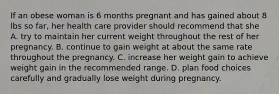 If an obese woman is 6 months pregnant and has gained about 8 lbs so far, her health care provider should recommend that she A. try to maintain her current weight throughout the rest of her pregnancy. B. continue to gain weight at about the same rate throughout the pregnancy. C. increase her weight gain to achieve weight gain in the recommended range. D. plan food choices carefully and gradually lose weight during pregnancy.