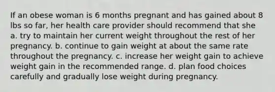 If an obese woman is 6 months pregnant and has gained about 8 lbs so far, her health care provider should recommend that she a. try to maintain her current weight throughout the rest of her pregnancy. b. continue to gain weight at about the same rate throughout the pregnancy. c. increase her weight gain to achieve weight gain in the recommended range. d. plan food choices carefully and gradually lose weight during pregnancy.