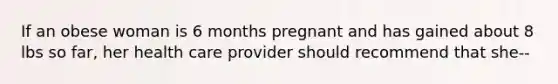 If an obese woman is 6 months pregnant and has gained about 8 lbs so far, her health care provider should recommend that she--