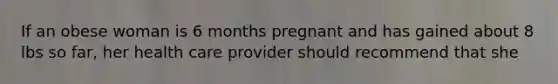 If an obese woman is 6 months pregnant and has gained about 8 lbs so far, her health care provider should recommend that she