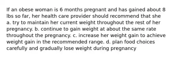 If an obese woman is 6 months pregnant and has gained about 8 lbs so far, her health care provider should recommend that she a. try to maintain her current weight throughout the rest of her pregnancy. b. continue to gain weight at about the same rate throughout the pregnancy. c. increase her weight gain to achieve weight gain in the recommended range. d. plan food choices carefully and gradually lose weight during pregnancy