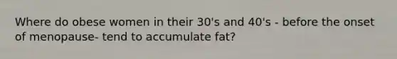 Where do obese women in their 30's and 40's - before the onset of menopause- tend to accumulate fat?