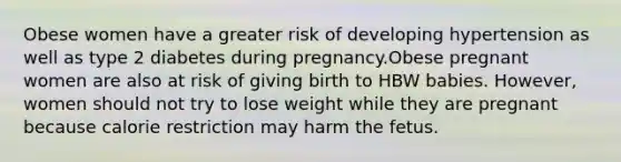 Obese women have a greater risk of developing hypertension as well as type 2 diabetes during pregnancy.Obese pregnant women are also at risk of giving birth to HBW babies. However, women should not try to lose weight while they are pregnant because calorie restriction may harm the fetus.