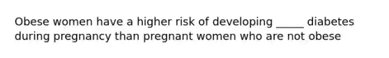 Obese women have a higher risk of developing _____ diabetes during pregnancy than pregnant women who are not obese