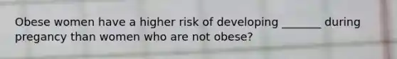 Obese women have a higher risk of developing _______ during pregancy than women who are not obese?