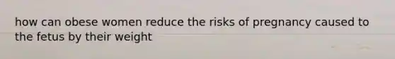how can obese women reduce the risks of pregnancy caused to the fetus by their weight