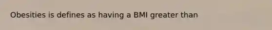 Obesities is defines as having a BMI greater than