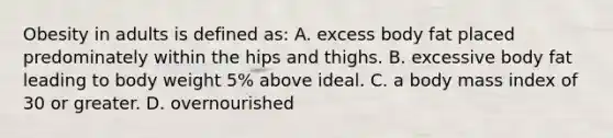 Obesity in adults is defined as: A. excess body fat placed predominately within the hips and thighs. B. excessive body fat leading to body weight 5% above ideal. C. a body mass index of 30 or greater. D. overnourished