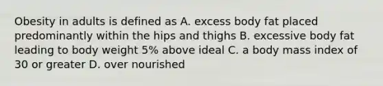 Obesity in adults is defined as A. excess body fat placed predominantly within the hips and thighs B. excessive body fat leading to body weight 5% above ideal C. a body mass index of 30 or greater D. over nourished