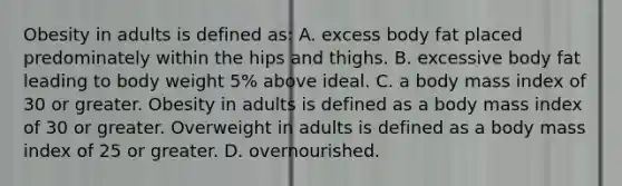 Obesity in adults is defined as: A. excess body fat placed predominately within the hips and thighs. B. excessive body fat leading to body weight 5% above ideal. C. a body mass index of 30 or greater. Obesity in adults is defined as a body mass index of 30 or greater. Overweight in adults is defined as a body mass index of 25 or greater. D. overnourished.