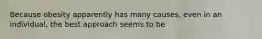 Because obesity apparently has many causes, even in an individual, the best approach seems to be
