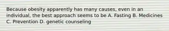 Because obesity apparently has many causes, even in an individual, the best approach seems to be A. Fasting B. Medicines C. Prevention D. genetic counseling