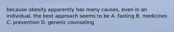 because obesity apparently has many causes, even in an individual, the best approach seems to be A. fasting B. medicines C. prevention D. genetic counseling