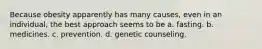 Because obesity apparently has many causes, even in an individual, the best approach seems to be a. fasting. b. medicines. c. prevention. d. genetic counseling.