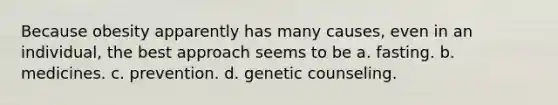 Because obesity apparently has many causes, even in an individual, the best approach seems to be a. fasting. b. medicines. c. prevention. d. genetic counseling.