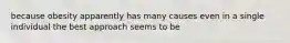 because obesity apparently has many causes even in a single individual the best approach seems to be