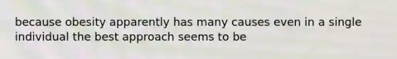 because obesity apparently has many causes even in a single individual the best approach seems to be