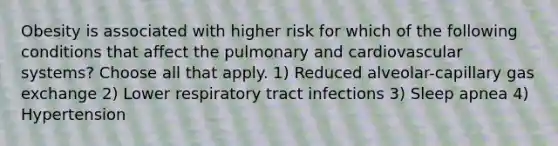 Obesity is associated with higher risk for which of the following conditions that affect the pulmonary and cardiovascular systems? Choose all that apply. 1) Reduced alveolar-capillary gas exchange 2) Lower respiratory tract infections 3) Sleep apnea 4) Hypertension