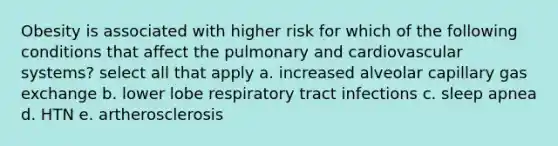 Obesity is associated with higher risk for which of the following conditions that affect the pulmonary and cardiovascular systems? select all that apply a. increased alveolar capillary gas exchange b. lower lobe respiratory tract infections c. sleep apnea d. HTN e. artherosclerosis