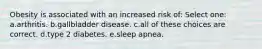 Obesity is associated with an increased risk of: Select one: a.arthritis. b.gallbladder disease. c.all of these choices are correct. d.type 2 diabetes. e.sleep apnea.