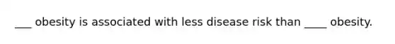 ___ obesity is associated with less disease risk than ____ obesity.