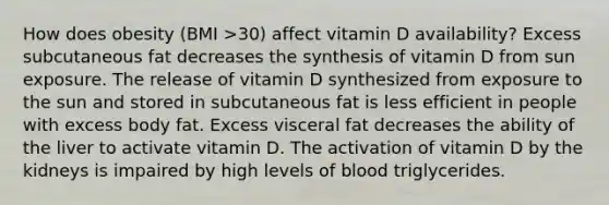 How does obesity (BMI >30) affect vitamin D availability? Excess subcutaneous fat decreases the synthesis of vitamin D from sun exposure. The release of vitamin D synthesized from exposure to the sun and stored in subcutaneous fat is less efficient in people with excess body fat. Excess visceral fat decreases the ability of the liver to activate vitamin D. The activation of vitamin D by the kidneys is impaired by high levels of blood triglycerides.